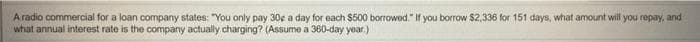 A radio commercial for a loan company states: "You only pay 30e a day for each $500 borrowed." If you borrow $2,336 for 151 days, what amount will you repay, and
what annual interest rate is the company actually charging? (Assume a 360-day year.)
