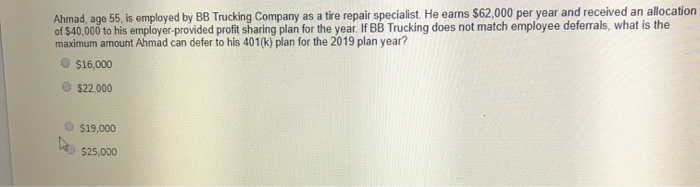 Ahmad, age 55, is employed by BB Trucking Company as a tire repair specialist. He earns $62,000 per year and received an allocation
of $40,000 to his employer-provided profit sharing plan for the year. If BB Trucking does not match employee deferrals, what is the
maximum amount Ahmad can defer to his 401(k) plan for the 2019 plan year?
$16,000
$22,000
$19,000
$25,000