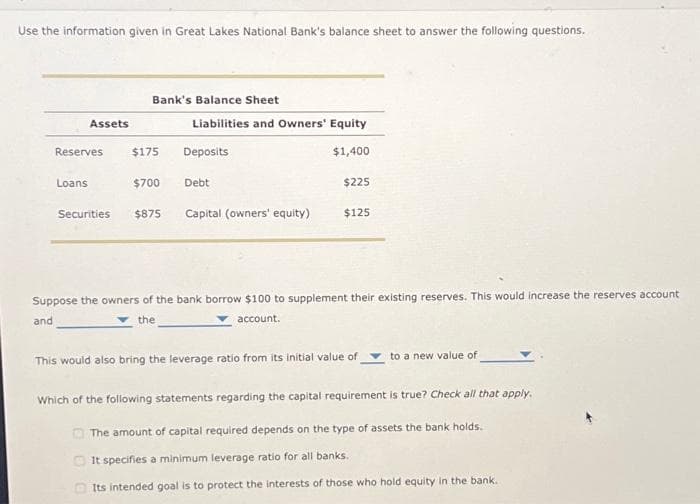 Use the information given in Great Lakes National Bank's balance sheet to answer the following questions.
Assets
Reserves
Loans
Bank's Balance Sheet
$175
$700
Securities $875
Liabilities and Owners' Equity
Deposits
$1,400
Debt
Capital (owners' equity)
$225
$125
Suppose the owners of the bank borrow $100 to supplement their existing reserves. This would increase the reserves account
and
the
account.
This would also bring the leverage ratio from its initial value of
to a new value of
Which of the following statements regarding the capital requirement is true? Check all that apply.
The amount of capital required depends on the type of assets the bank holds.
It specifies a minimum leverage ratio for all banks.
Its intended goal is to protect the interests of those who hold equity in the bank.