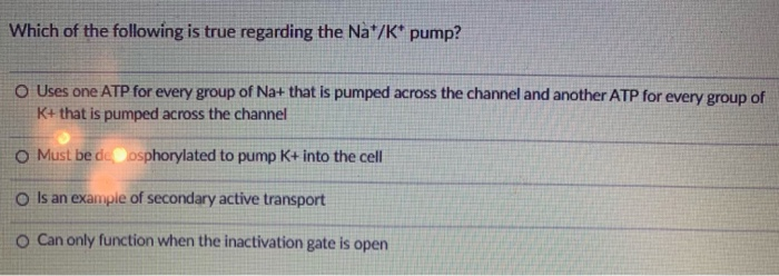 Which of the following is true regarding the Na*/K* pump?
O Uses one ATP for every group of Na+ that is pumped across the channel and another ATP for every group of
K+ that is pumped across the channel
O Must be de osphorylated to pump K+ into the cell
O Is an example of secondary active transport
O Can only function when the inactivation gate is open