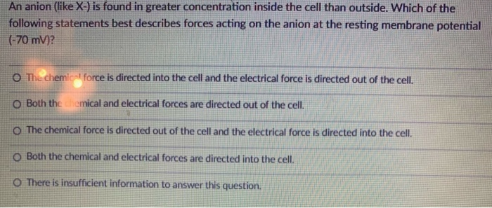 An anion (like X-) is found in greater concentration inside the cell than outside. Which of the
following statements best describes forces acting on the anion at the resting membrane potential
(-70 mV)?
O The chemical force is directed into the cell and the electrical force is directed out of the cell.
O Both the chemical and electrical forces are directed out of the cell.
O The chemical force is directed out of the cell and the electrical force is directed into the cell.
O Both the chemical and electrical forces are directed into the cell.
O There is insufficient information to answer this question.