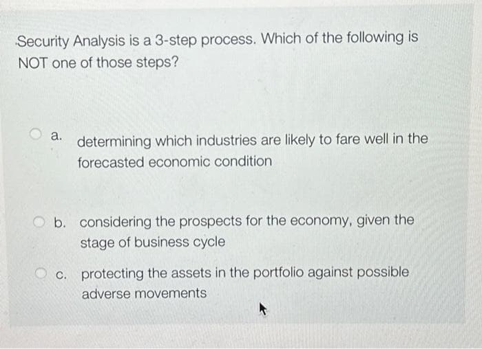 Security Analysis is a 3-step process. Which of the following is
NOT one of those steps?
a.
determining which industries are likely to fare well in the
forecasted economic condition
b. considering the prospects for the economy, given the
stage of business cycle
c. protecting the assets in the portfolio against possible
adverse movements