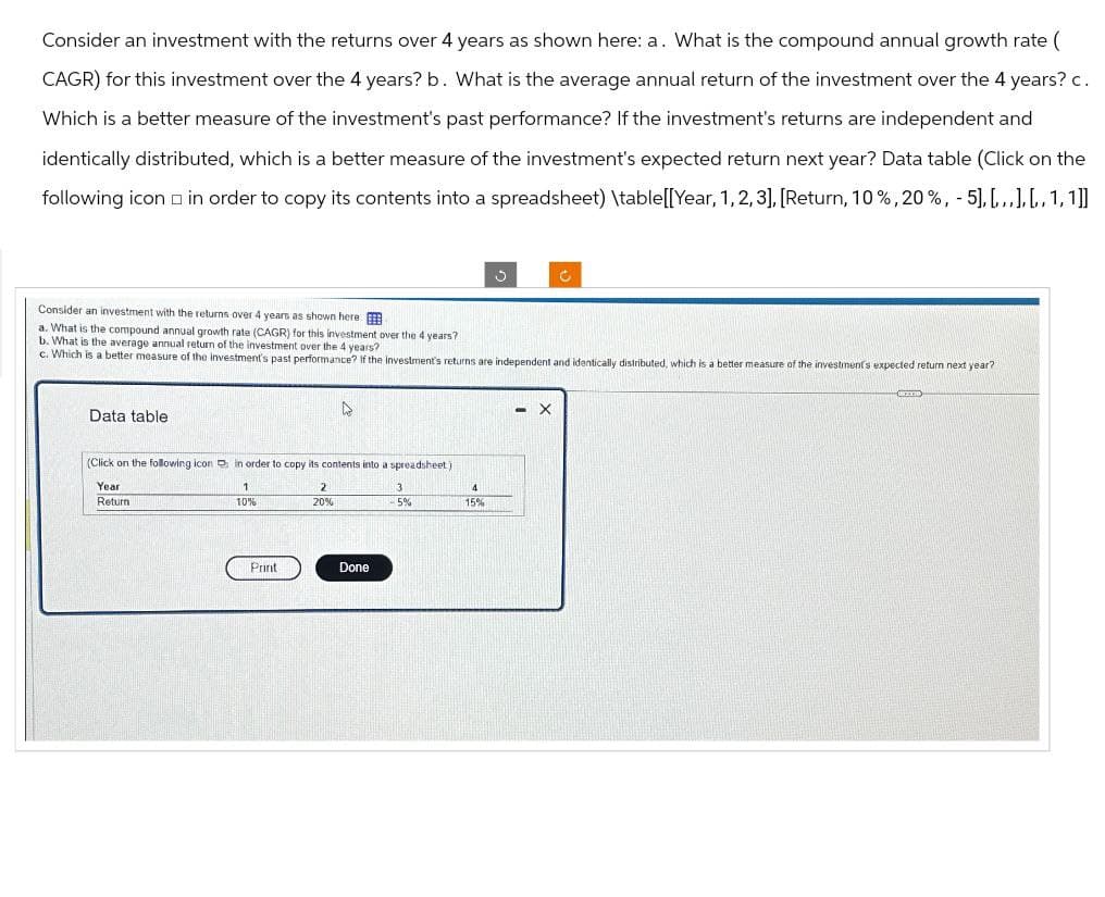 Consider an investment with the returns over 4 years as shown here: a. What is the compound annual growth rate (
CAGR) for this investment over the 4 years? b. What is the average annual return of the investment over the 4 years? c.
Which is a better measure of the investment's past performance? If the investment's returns are independent and
identically distributed, which is a better measure of the investment's expected return next year? Data table (Click on the
following icon in order to copy its contents into a spreadsheet) \table[[Year, 1,2,3], [Return, 10%, 20%, -5].[...].[1,1]]
Consider an investment with the returns over 4 years as shown here
a. What is the compound annual growth rate (CAGR) for this investment over the 4 years?
b. What is the average annual return of the investment over the 4 years?
c. Which is a better measure of the investment's past performance? If the investment's returns are independent and identically distributed, which is a better measure of the investment's expected return next year?
Data table
(Click on the following icon in order to copy its contents into a spreadsheet)
Year
Return
1
10%
2
20%
3
4
-5%
15%
Print
Done
- X