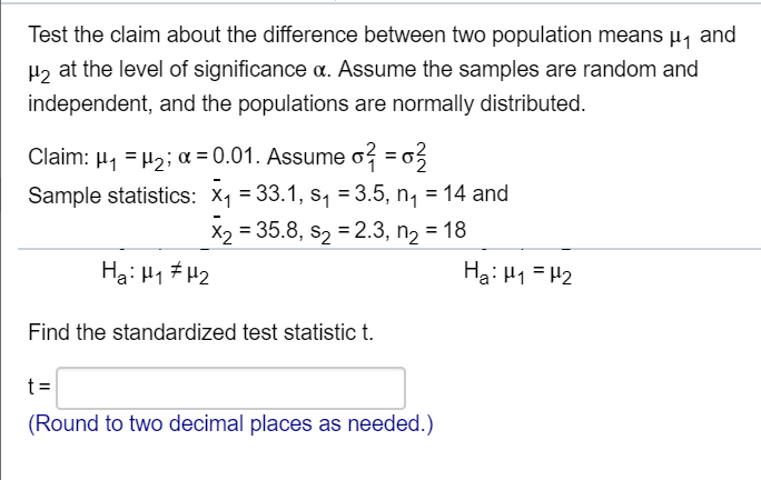 Test the claim about the difference between two population means µ, and
H2 at the level of significance a. Assume the samples are random and
independent, and the populations are normally distributed.
Claim: µ, = H2; a = 0.01. Assume o? = 03
Sample statistics: X1 = 33.1, s, = 3.5, n, = 14 and
X2 = 35.8, s2 = 2.3, n, = 18
Ha: H1 #H2
Ha: H1 = H2
Find the standardized test statistic t.
t=
(Round to two decimal places as needed.)
