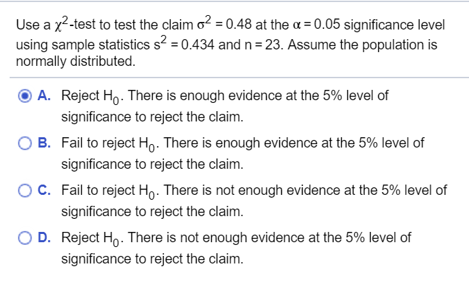 Use a x2-test to test the claim o? = 0.48 at the a = 0.05 significance level
using sample statistics s = 0.434 and n = 23. Assume the population is
normally distributed.
O A. Reject Ho. There is enough evidence at the 5% level of
significance to reject the claim.
O B. Fail to reject Ho. There is enough evidence at the 5% level of
significance to reject the claim.
OC. Fail to reject Ho. There is not enough evidence at the 5% level of
significance to reject the claim.
O D. Reject Ho- There is not enough evidence at the 5% level of
significance to reject the claim.
