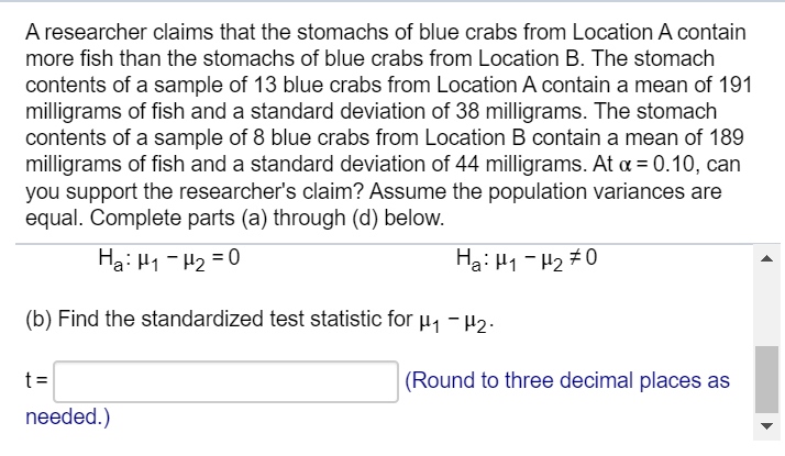 A researcher claims that the stomachs of blue crabs from Location A contain
more fish than the stomachs of blue crabs from Location B. The stomach
contents of a sample of 13 blue crabs from Location A contain a mean of 191
milligrams of fish and a standard deviation of 38 milligrams. The stomach
contents of a sample of 8 blue crabs from Location B contain a mean of 189
milligrams of fish and a standard deviation of 44 milligrams. At a = 0.10, can
you support the researcher's claim? Assume the population variances are
equal. Complete parts (a) through (d) below.
Ha: H1 - H2 = 0
Ha: H1 - H2 #0
(b) Find the standardized test statistic for µ1 -H2.
t=
(Round to three decimal places as
needed.)
