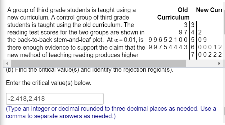 A group of third grade students is taught using a
new curriculum. A control group of third grade
students is taught using the old curriculum. The
reading test scores for the two groups are shown in
the back-to-back stem-and-leaf plot. At a = 0.01, is 99652100 509
there enough evidence to support the claim that the 997544436 00012
new method of teaching reading produces higher
Old New Curr
Curriculum
33
97 4 2
700222
(b) Find the critical value(s) and identify the rejection region(s).
