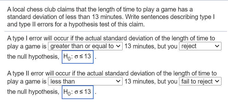 A local chess club claims that the length of time to play a game has a
standard deviation of less than 13 minutes. Write sentences describing type I
and type II errors for a hypothesis test of this claim.
A type I error will occur if the actual standard deviation of the length of time to
play a game is greater than or equal to v 13 minutes, but you reject
the null hypothesis, Ho: os 13
A type II error will occur if the actual standard deviation of the length of time to
play a game is less than
v 13 minutes, but you fail to reject ♥
the null hypothesis, Ho: os 13
