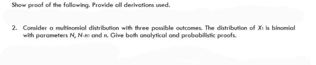 Show proof of the following. Provide all derivations used.
2. Consider a multinomial distribution with three possible outcomes. The distribution of X1 is binomial
with parameters N, N-ni and n. Give both analytical and probabilistic proofs.
