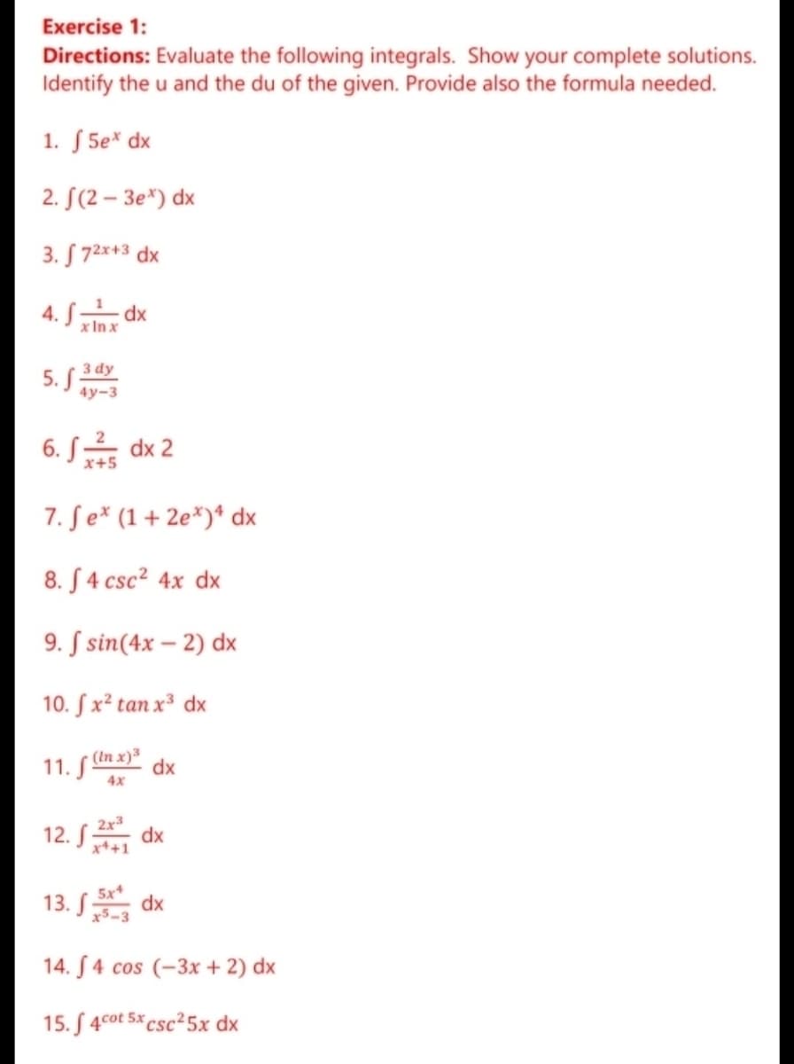 Exercise 1:
Directions: Evaluate the following integrals. Show your complete solutions.
Identify the u and the du of the given. Provide also the formula needed.
1. S 5e* dx
2. S(2 – 3e*) dx
3. S 72x+3 dx
4. S dx
x In x
3 dy
5. S
4y-3
6. S dx 2
x+5
7. Se* (1+ 2e*)* dx
8. S 4 csc? 4x dx
9. S sin(4x – 2) dx
10. S x² tan x³ dx
(In x) dx
11. S"
4x
12. S
2x3
dx
x++1
13. S
5x
dx
x5-3
14. S4 cos (-3x + 2) dx
15. S 4cot 5x csc²5x dx
