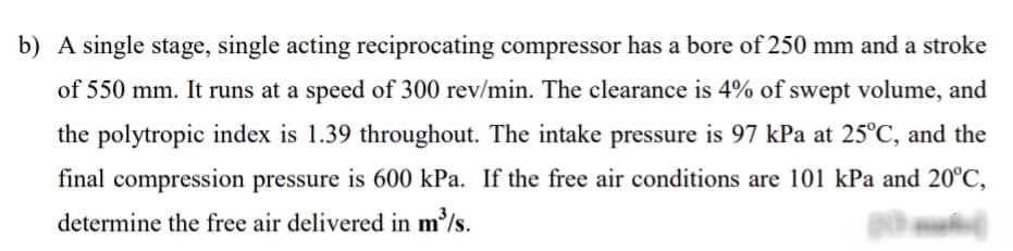 b) A single stage, single acting reciprocating compressor has a bore of 250 mm and a stroke
of 550 mm. It runs at a speed of 300 rev/min. The clearance is 4% of swept volume, and
the polytropic index is 1.39 throughout. The intake pressure is 97 kPa at 25°C, and the
final compression pressure is 600 kPa. If the free air conditions are 101 kPa and 20°C,
determine the free air delivered in m/s.
