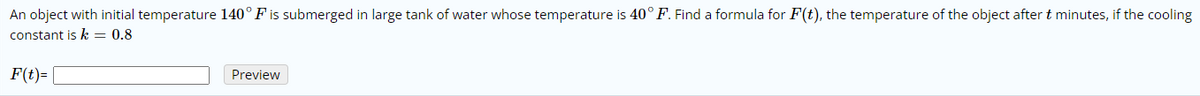 An object with initial temperature 140° F is submerged in large tank of water whose temperature is 40° F. Find a formula for F(t), the temperature of the object after t minutes, if the cooling
constant is k = 0.8
F(t)= |
Preview
