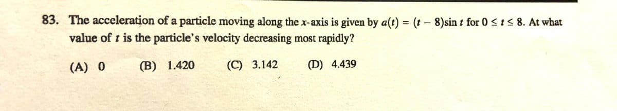 83. The acceleration of a particle moving along the x-axis is given by a(t) = (t - 8)sin t for 0 < i< 8. At what
value of t is the particle's velocity decreasing most rapidly?
(A) 0
(В) 1.420
(C) 3.142
(D) 4.439
