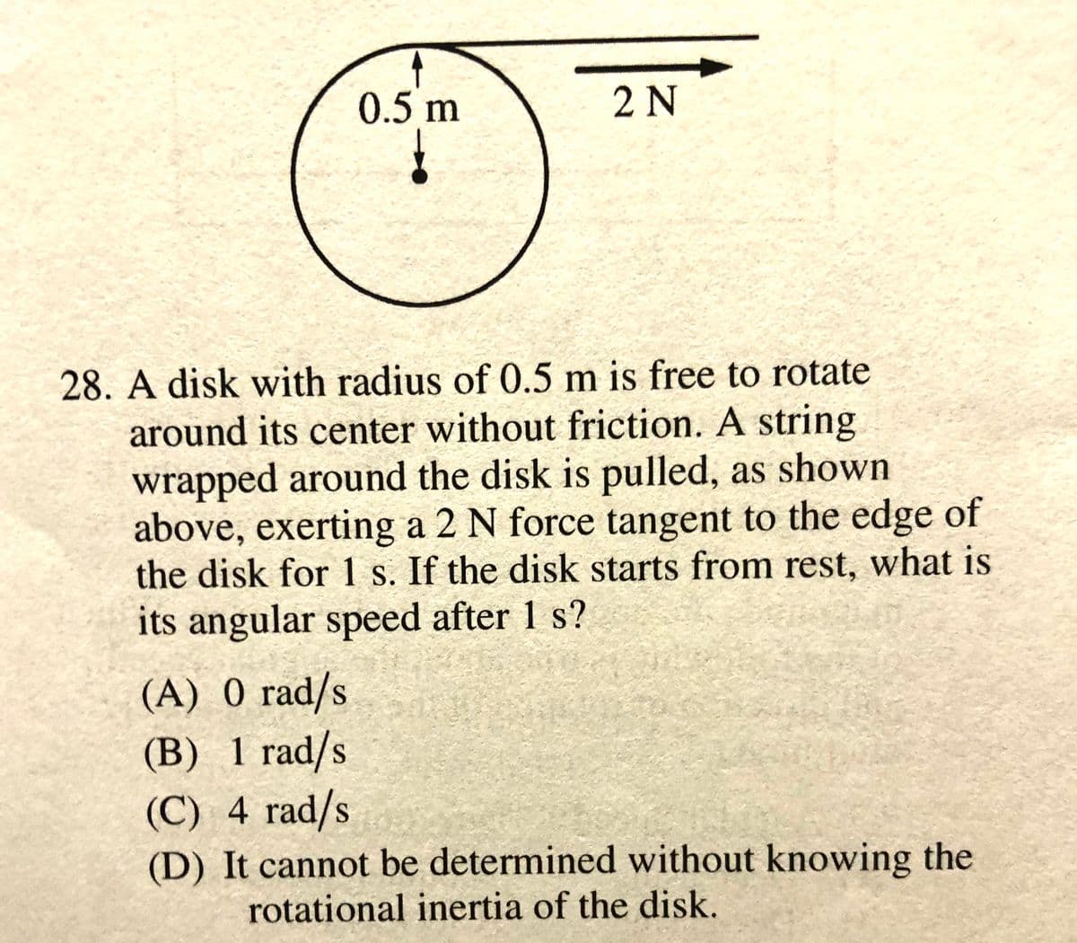 0.5 m
2 N
28. A disk with radius of 0.5 m is free to rotate
around its center without friction. A string
wrapped around the disk is pulled, as shown
above, exerting a 2 N force tangent to the edge of
the disk for 1 s. If the disk starts from rest, what is
its angular speed after 1 s?
(A) 0 rad/s
(B) 1 rad/s
(C) 4 rad/s
(D) It cannot be determined without knowing the
rotational inertia of the disk.
