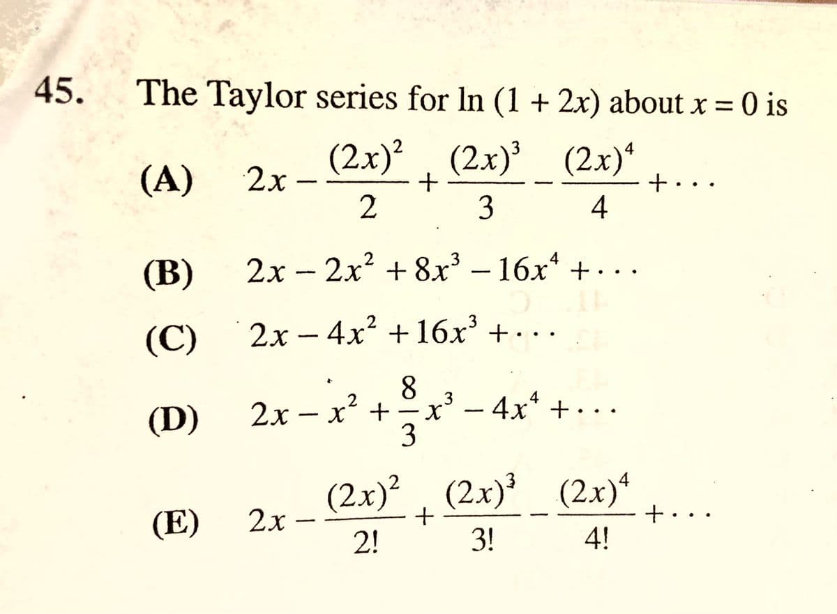 45.
The Taylor series for In (1 + 2x) about x = is
(2x)?. (2x)' (2x)*
(2.x)²
2x -
(А)
+...
4
3
2х -2х2 + 8х3-16х* +. ..
4
(В)
(C)
2х-4х* + 16х3 + .-
3 – 4x* + ·..
4
(D)
2x – x + -x
(2x)?, (2x)' (2x)*
2x
(E)
t•..
4!
2!
3!
8/3
