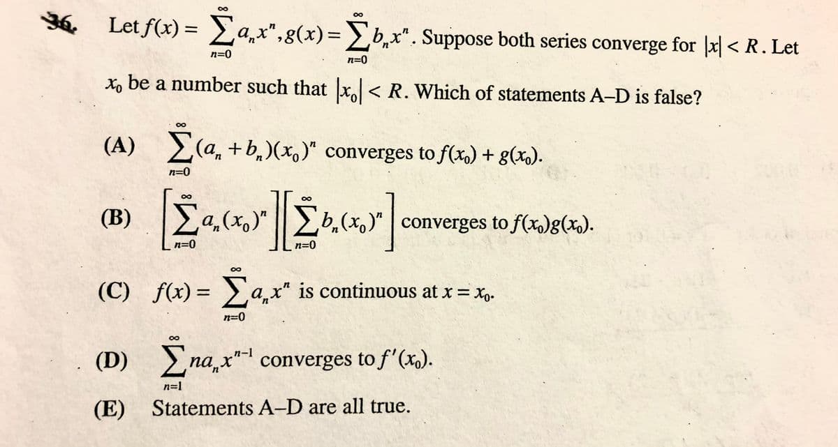 Y6 Let f(x) = a,x",g(x)=b,x". Suppose both series converge for | < R. Let
%3|
%3D
n=0
n=0
Xo be a number such that x < R. Which of statements A-D is false?
(A) (a, +b,)(x,)" converges to f(x,) + g(x).
n=0
(B)
La,(x,)" b,(x)"
converges to f(x)g(x).
n=0
n=0
(C) f(x)= >a,x" is continuous at x = x,.
n=0
Σ
n-1
(D) na x" converges to f'(x).
n=1
(E) Statements A-D are all true.
