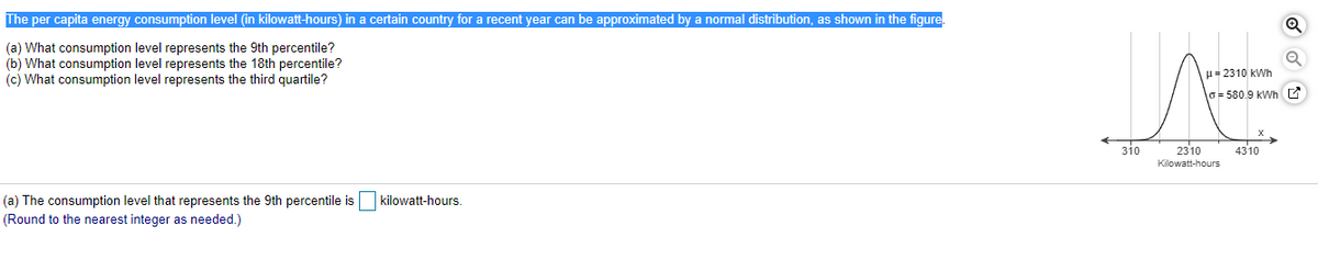 **Per Capita Energy Consumption Analysis**

The per capita energy consumption level (measured in kilowatt-hours) in a specific country for a recent year can be modeled by a normal distribution, illustrated by the figure provided.

**Questions:**

(a) What consumption level represents the 9th percentile?
(b) What consumption level represents the 18th percentile?
(c) What consumption level represents the third quartile?

**Graph Explanation:**

The graph depicts a normal distribution curve of energy consumption in kilowatt-hours. Key parameters of the distribution are provided:
- The mean (μ) is 2310 kWh.
- The standard deviation (σ) is 580.9 kWh.

The x-axis represents kilowatt-hours, ranging from 310 to 4310 kWh. Vertical lines indicate significant points in the distribution.

**Solution Section:**

(a) The consumption level that represents the 9th percentile is _______ kilowatt-hours. 
(Round to the nearest integer as needed.)