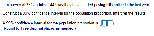 In a survey of 3312 adults, 1447 say they have started paying bills online in the last year.
Construct a 99% confidence interval for the population proportion. Interpret the results.
A 99% confidence interval for the population proportion is (I D
(Round to three decimal places as needed.)
