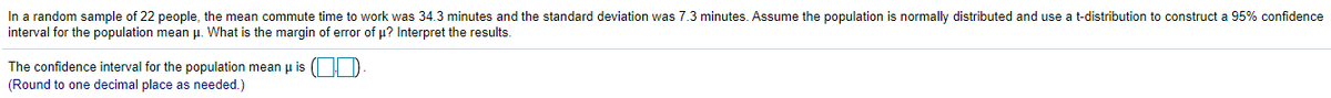 In a random sample of 22 people, the mean commute time to work was 34.3 minutes and the standard deviation was 7.3 minutes. Assume the population is normally distributed and use a t-distribution to construct a 95% confidence
interval for the population mean p. What is the margin of error of u? Interpret the results.
The confidence interval for the population mean u is (|D
(Round to one decimal place as needed.)
