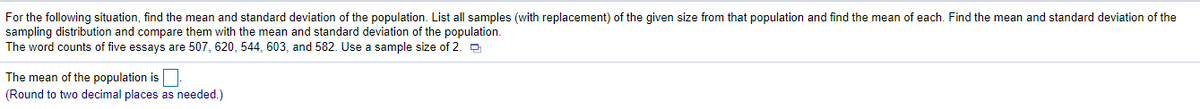 For the following situation, find the mean and standard deviation of the population. List all samples (with replacement) of the given size from that population and find the mean of each. Find the mean and standard deviation of the sampling distribution and compare them with the mean and standard deviation of the population. 

The word counts of five essays are 507, 620, 544, 603, and 582. Use a sample size of 2.

The mean of the population is ____.
(Round to two decimal places as needed.)