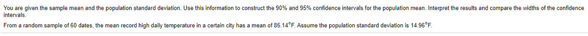 You are given the sample mean and the population standard deviation. Use this information to construct the 90% and 95% confidence intervals for the population mean. Interpret the results and compare the widths of the confidence
intervals.
From a random sample of 60 dates, the mean record high daily temperature in a certain city has a mean of 85.14°F. Assume the population standard deviation is 14.96°F.
