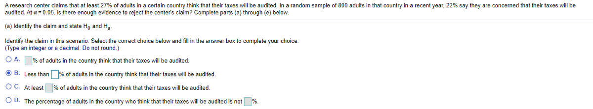A research center claims that at least 27% of adults in a certain country think that their taxes will be audited. In a random sample of 800 adults in that country in a recent year, 22% say they are concerned that their taxes will be
audited. At a = 0.05, is there enough evidence to reject the center's claim? Complete parts (a) through (e) below.
(a) Identify the claim and state H, and H3-
Identify the claim in this scenario. Select the correct choice below and fill in the answer box to complete your choice.
(Type an integer or a decimal. Do not round.)
O A. % of adults in the country think that their taxes will be audited.
O B. Less than % of adults in the country think that their taxes will be audited.
O C. At least
% of adults in the country think that their taxes will be audited.
O D. The percentage of adults in the country who think that their taxes will be audited is not
%.
