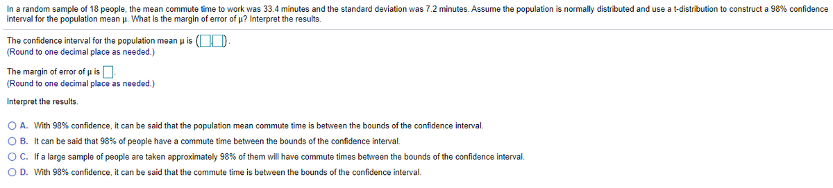 In a random sample of 18 people, the mean commute time to work was 33.4 minutes and the standard deviation was 7.2 minutes. Assume the population is normally distributed and use a t-distribution to construct a 98% confidence
interval for the population mean u. What is the margin of error of u? Interpret the results.
The confidence interval for the population mean u is ( | D
(Round to one decimal place as needed.)
The margin of error of u is
(Round to one decimal place as needed.)
Interpret the results.
O A. With 98% confidence, it can be said that the population mean commute time is between the bounds of the confidence interval.
O B. It can be said that 98% of people have a commute time between the bounds of the confidence interval.
O C. If a large sample of people are taken approximately 98% of them will have commute times between the bounds of the confidence interval.
O D. With 98% confidence, it can be said that the commute time is between the bounds of the confidence interval.
