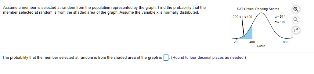 Assume a member is selected at random from the population represented by the graph. Find the probability that the
member selected at random is from the shaded area of the graph. Assume the variable x is normally distributed.
SAT Critical Reading Scores
200 <x< 400
H= 514
O = 107
200
400
800
Score
The probability that the member selected at random is from the shaded area of the graph is. (Round to four decimal places as needed.)
