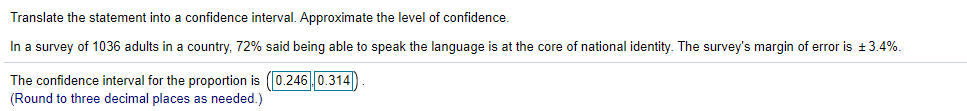 Translate the statement into a confidence interval. Approximate the level of confidence.
In a survey of 1036 adults in a country, 72% said being able to speak the language is at the core of national identity. The survey's margin of error is +3.4%.
The confidence interval for the proportion is (0.2460.314|)
(Round to three decimal places as needed.)
