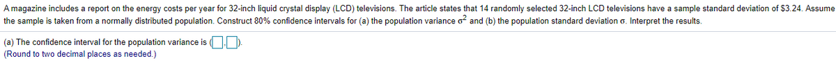 A magazine includes a report on the energy costs per year for 32-inch liquid crystal display (LCD) televisions. The article states that 14 randomly selected 32-inch LCD televisions have a sample standard deviation of $3.24. Assume
the sample is taken from a normally distributed population. Construct 80% confidence intervals for (a) the population variance o? and (b) the population standard deviation o. Interpret the results.
(a) The confidence interval for the population variance is O
(Round to two decimal places as needed.)
