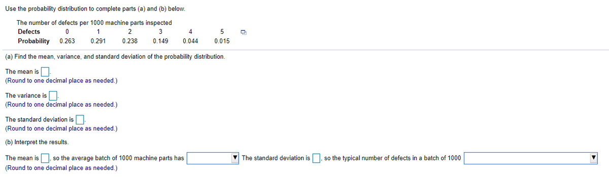 Use the probability distribution to complete parts (a) and (b) below.
The number of defects per 1000 machine parts inspected
Defects
3
4
5
Probability
0.263
0.291
0.238
0.149
0.044
0.015
(a) Find the mean, variance, and standard deviation of the probability distribution.
The mean is
(Round to one decimal place as needed.)
The variance is
(Round to one decimal place as needed.)
The standard deviation is.
(Round to one decimal place as needed.)
(b) Interpret the results.
The mean is
so the average batch of 1000 machine parts has
The standard deviation is, so the typical number of defects in a batch of 1000
(Round to one decimal place as needed.)
