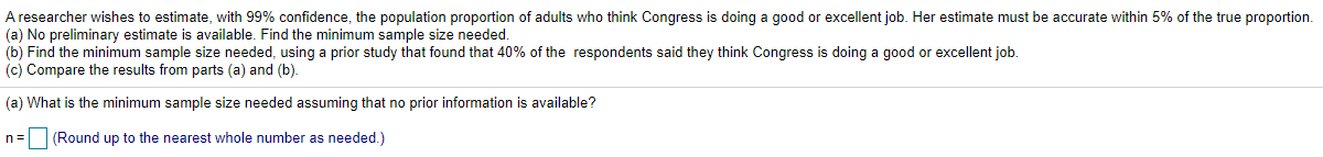 A researcher wishes to estimate, with 99% confidence, the population proportion of adults who think Congress is doing a good or excellent job. Her estimate must be accurate within 5% of the true proportion.
(a) No preliminary estimate is available. Find the minimum sample size needed.
(b) Find the minimum sample size needed, using a prior study that found that 40% of the respondents said they think Congress is doing a good or excellent job.
(c) Compare the results from parts (a) and (b).
(a) What is the minimum sample size needed assuming that no prior information is available?
n=(Round up to the nearest whole number as needed.)
