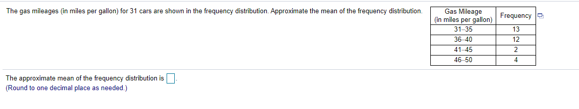 The gas mileages (in miles per gallon) for 31 cars are shown in the frequency distribution. Approximate the mean of the frequency distribution.
Gas Mileage
(in miles per gallon)
Frequency O
31-35
13
36-40
12
41-45
2
46-50
4
The approximate mean of the frequency distribution is
(Round to one decimal place as needed.)
