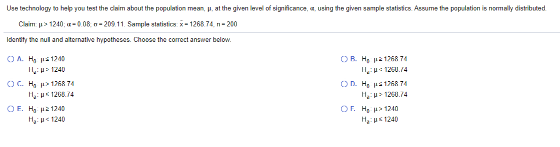 Use technology to help you test the claim about the population mean, μ, at the given level of significance, α, using the given sample statistics. Assume the population is normally distributed.

Claim: μ > 1240; α = 0.08; σ = 209.11. Sample statistics: x̄ = 1268.74, n = 200

Identify the null and alternative hypotheses. Choose the correct answer below.

- A. \(H_0: \mu \leq 1240 \)  
  \(H_a: \mu > 1240 \)

- B. \(H_0: \mu \geq 1268.74 \)  
  \(H_a: \mu < 1268.74 \)

- C. \(H_0: \mu > 1268.74 \)  
  \(H_a: \mu \leq 1268.74 \)

- D. \(H_0: \mu \leq 1268.74 \)  
  \(H_a: \mu > 1268.74 \)

- E. \(H_0: \mu < 1240 \)  
  \(H_a: \mu \geq 1240 \)

- F. \(H_0: \mu \geq 1240 \)  
  \(H_a: \mu < 1240 \)