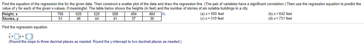 Find the equation of the regression line for the given data. Then construct a scatter plot of the data and draw the regression line. (The pair of variables have a significant correlation.) Then use the regression equation to predict the
Height, x
Stories, y
value of y for each of the given x-values, if meaningful. The table below shows the heights (in feet) and the number of stories of six notable buildings in a city.
494
37
766
51
620
46
520
44
508
(a) x = 500 feet
(c) x = 310 feet
(b) x = 642 feet
(d) x = 731 feet
484
41
36
Find the regression equation.
(Round the slope to three decimal places as needed. Round the y-intercept to two decimal places as needed.)
