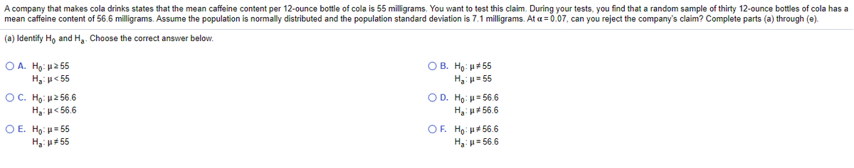 A company that makes cola drinks states that the mean caffeine content per 12-ounce bottle of cola is 55 milligrams. You want to test this claim. During your tests, you find that a random sample of thirty 12-ounce bottles of cola has a
mean caffeine content of 56.6 milligrams. Assume the population is normally distributed and the population standard deviation is 7.1 milligrams. At a = 0.07, can you reject the company's claim? Complete parts (a) through (e).
(a) Identify Ho and Ha. Choose the correct answer below.
Ο Α. Ho μ2 5
H3: µ< 55
О В. Но и#55
H3: u= 55
O C. H : μ2 56.6
H3: u< 56.6
O D. Ho: µ= 56.6
Hạ: u# 56.6
Ο Ε. Ho: μ= 5
OF. Ho: H# 56.6
H3: µ# 55
H3: u= 56.6
