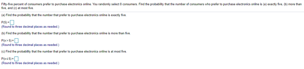 Fifty-five percent of consumers prefer to purchase electronics online. You randomly select 8 consumers. Find the probability that the number of consumers who prefer to purchase electronics online is (a) exactly five, (b) more than
five, and (c) at most five.
(a) Find the probability that the number that prefer to purchase electronics online is exactly five.
P(5) =D
(Round to three decimal places as needed.)
(b) Find the probability that the number that prefer to purchase electronics online is more than five.
P(x> 5) =D
(Round to three decimal places as needed.)
(c) Find the probability that the number that prefer to purchase electronics online is at most five.
P(xs 5) =O
(Round to three decimal places as needed.)
