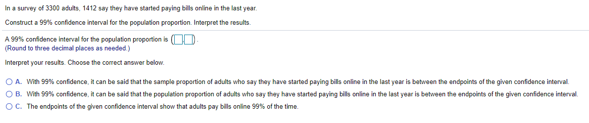 In a survey of 3300 adults, 1412 say they have started paying bills online in the last year.
Construct a 99% confidence interval for the population proportion. Interpret the results.
A 99% confidence interval for the population proportion is (| D
(Round to three decimal places as needed.)
Interpret your results. Choose the correct answer below.
O A. With 99% confidence, it can be said that the sample proportion of adults who say they have started paying bills online in the last year is between the endpoints of the given confidence interval.
O B. With 99% confidence, it can be said that the population proportion of adults who say they have started paying bills online in the last year is between the endpoints of the given confidence interval.
OC. The endpoints of the given confidence interval show that adults pay bills online 99% of the time.
