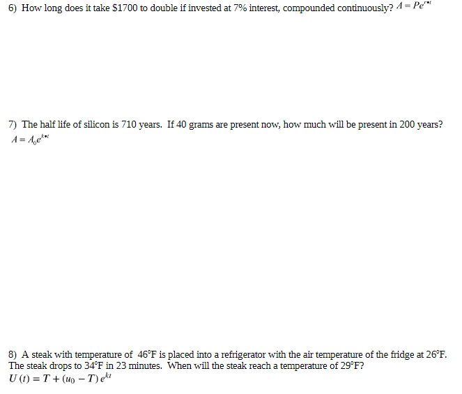 6) How long does it take $1700 to double if invested at 7% interest, compounded continuously? A = Pe"
7) The half life of silicon is 710 years. If 40 grams are present now, how much will be present in 200 years?
A = A,e***
8) A steak with temperature of 46°F is placed into a refrigerator with the air temperature of the fridge at 26°F.
The steak drops to 34°F in 23 minutes. When will the steak reach a temperature of 29°F?
U (t) = T + (uo – T) ekt
