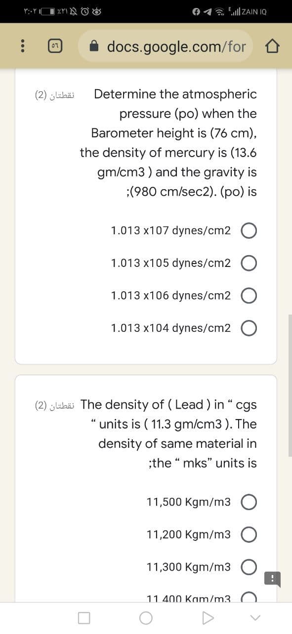 01 a Ell ZAIN IQ
docs.google.com/for
نقطتان )2(
Determine the atmospheric
pressure (po) when the
Barometer height is (76 cm),
the density of mercury is (13.6
gm/cm3 ) and the gravity is
:(980 cm/sec2). (po) is
1.013 x107 dynes/cm2 O
1.013 x105 dynes/cm2 O
1.013 x106 dynes/cm2
1.013 x104 dynes/cm2 O
(2) ehäi The density of ( Lead ) in " cgs
units is ( 11.3 gm/cm3). The
density of same material in
;the “ mks" units is
11,500 Kgm/m3
11,200 Kgm/m3
11,300 Kgm/m3
11 400 Kam/m3.
