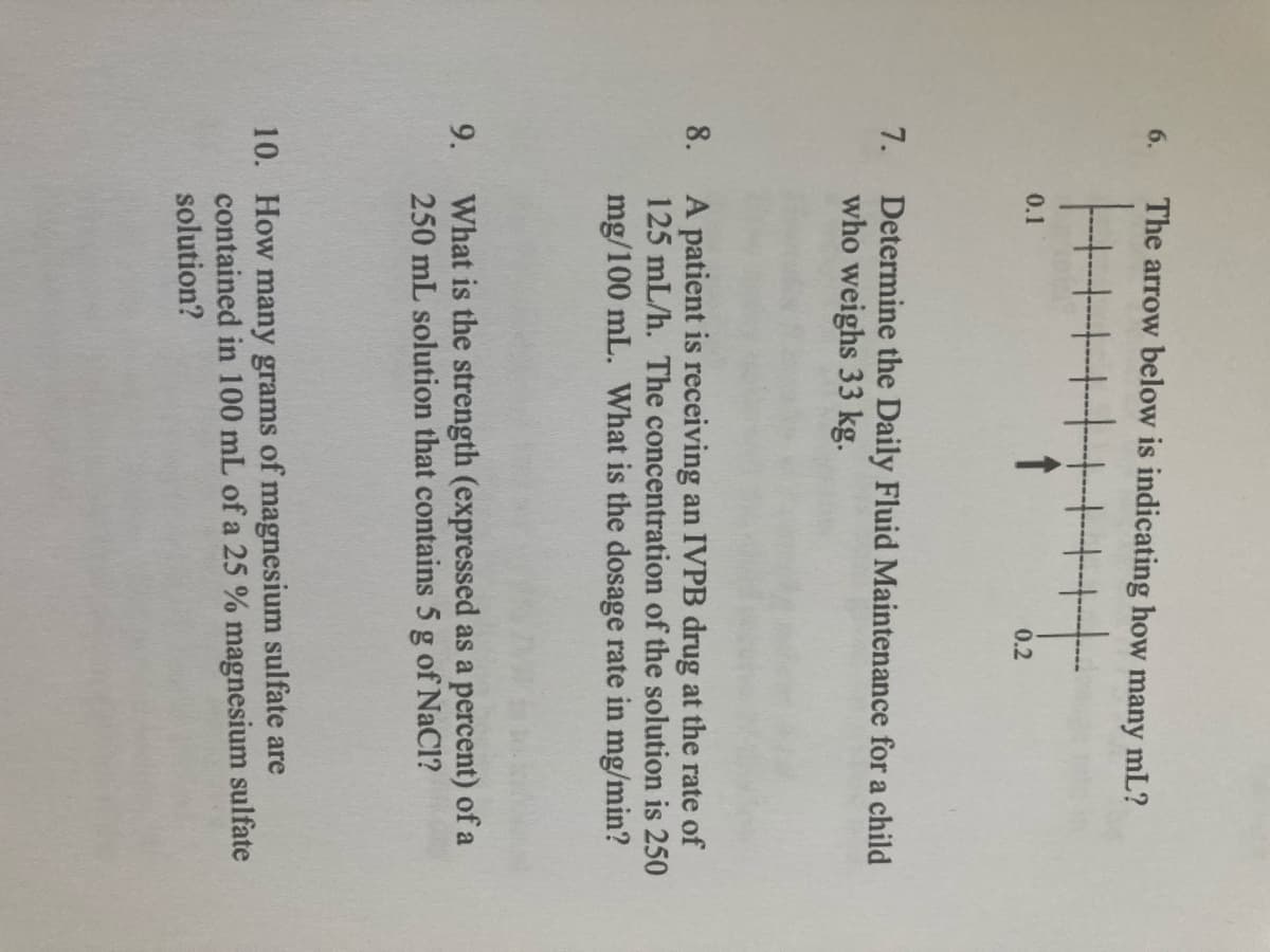 6.
The arrow below is indicating how many mL?
0.1
0.2
7.
Determine the Daily Fluid Maintenance for a child
who weighs 33 kg.
A patient is receiving an IVPB drug at the rate of
125 mL/h. The concentration of the solution is 250
8.
mg/100 mL. What is the dosage rate in mg/min?
What is the strength (expressed as a percent) of a
250 mL solution that contains 5 g of NaCl?
9.
10. How many grams of magnesium sulfate are
contained in 100 mL of a 25 % magnesium sulfate
solution?
