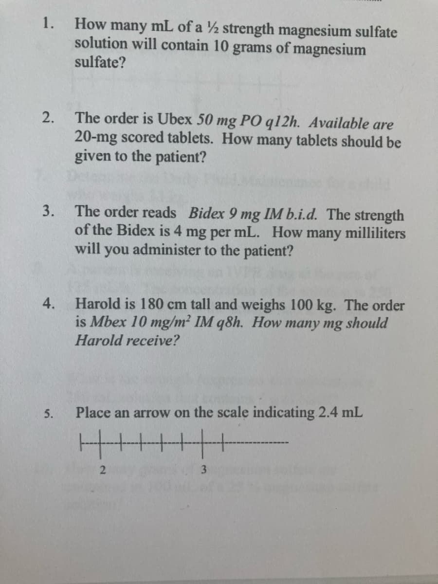 1.
How many mL of a ½ strength magnesium sulfate
solution will contain 10 grams of magnesium
sulfate?
The order is Ubex 50 mg PO q12h. Available are
20-mg scored tablets. How many tablets should be
given to the patient?
2.
The order reads Bidex 9 mg IM b.i.d. The strength
of the Bidex is 4 mg per mL. How many milliliters
will you administer to the patient?
3.
Harold is 180 cm tall and weighs 100 kg. The order
is Mbex 10 mg/m² IM q8h. How many mg should
4.
Harold receive?
5.
Place an arrow on the scale indicating 2.4 mL
3
