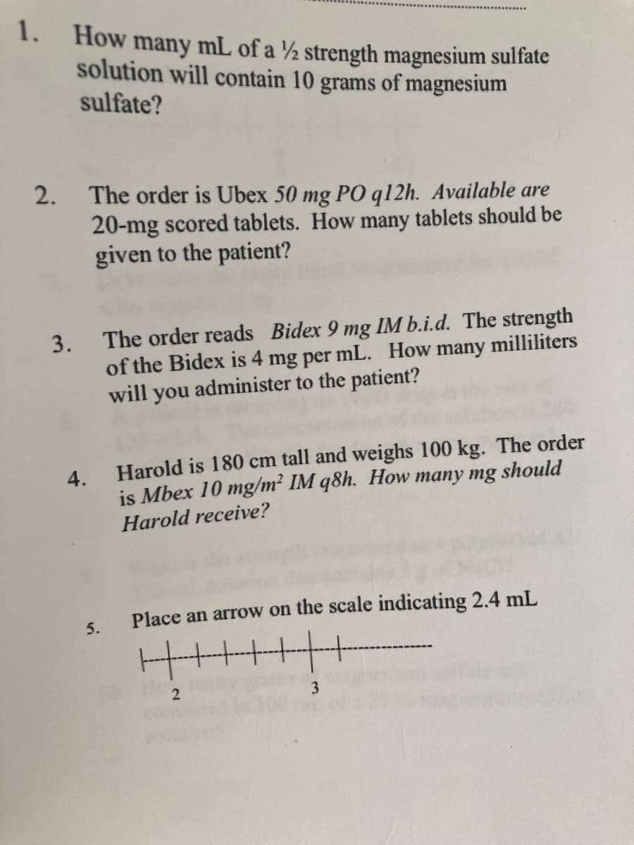 1.
How many mL of a ½ strength magnesium sulfate
solution will contain 10 grams of magnesium
sulfate?
2.
The order is Ubex 50 mg PO q12h. Available are
20-mg scored tablets. How many tablets should be
given to the patient?
The order reads Bidex 9 mg IM b.i.d. The strength
3.
of the Bidex is 4 mg per mL. How many milliliters
will you administer to the patient?
4.
Harold is 180 cm tall and weighs 100 kg. The order
is Mbex 10 mg/m² IM q8h. How many mg should
Harold receive?
Place an arrow on the scale indicating 2.4 mL
5.
