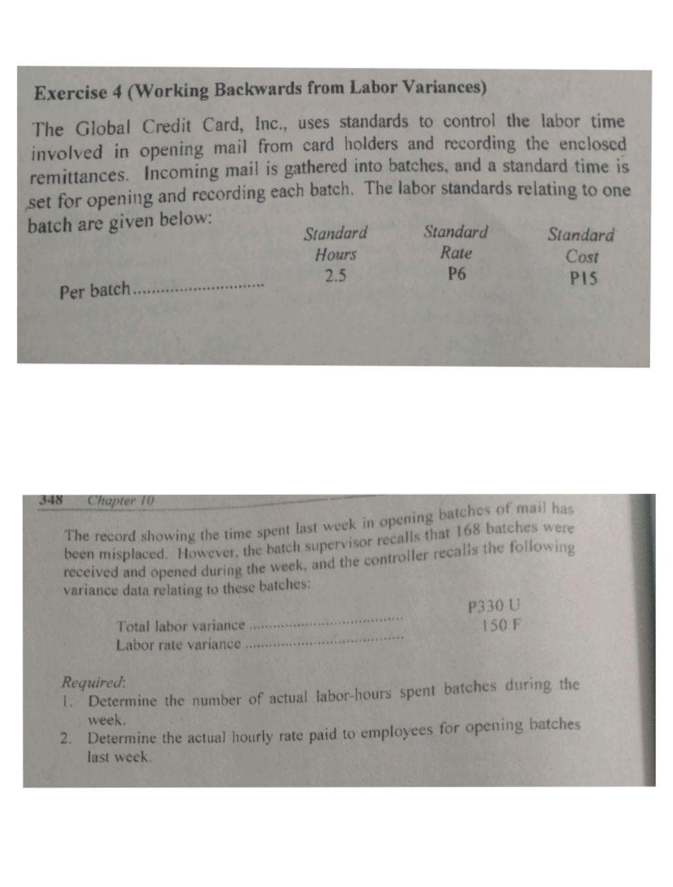 The record showing the time spent last week in opening batches of mail has
Ocen misplaced. However, the batch supervisor recalls that 168 batches were
received and opened during the week, and the controller recalls the following
variance data relating to these batches:
P330 U
150 F
Total labor variance
Labor rate variance
Required:
1. Determine the number of actual labor-hours spent batches during the
week.
2. Determine the actual hourly rate paid to employees for opening batches
last week.
