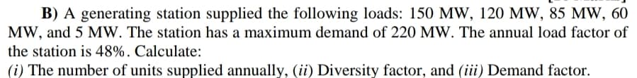 B) A generating station supplied the following loads: 150 MW, 120 MW, 85 MW, 60
MW, and 5 MW. The station has a maximum demand of 220 MW. The annual load factor of
the station is 48%. Calculate:
(i) The number of units supplied annually, (ii) Diversity factor, and (iii) Demand factor.
