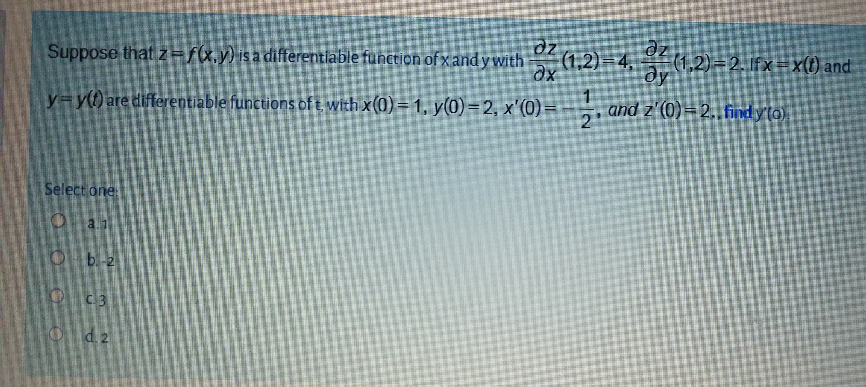 Suppose that z=f(x,y) is a differentiable function of x and y with
(1,2)= 4,
ze
(1,2)=2. If x=x(t) and
ду
y=y(t) are differentiable functions of t, with x(0)= 1, y(0)= 2, x'(0)=
and z'(0)=2., find y'(o).
2
1
%D
%3D
