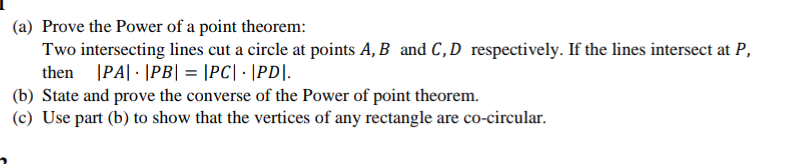 (a) Prove the Power of a point theorem:
Two intersecting lines cut a circle at points A, B and C,D respectively. If the lines intersect at P,
then |PA| · |PB| = |PC| · |PD|.
(b) State and prove the converse of the Power of point theorem.
(c) Use part (b) to show that the vertices of any rectangle are co-circular.
