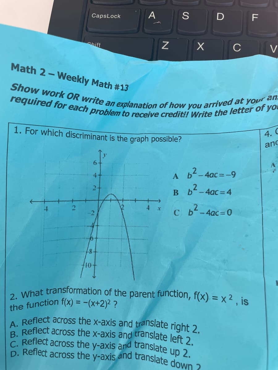 4
Caps Lock
2
Shift
6
4
2+
A
1.8.
Math 2-Weekly Math #13
arrived at your an.
Show work OR write an explanation of how
required for each problem to receive credit!! Write the letter of you
you
1. For which discriminant is the graph possible?
N
4
S
X
A
D F
C
b²-4ac=-9
6²_
B
b²-4ac=4
C b²-4ac=0
A. Reflect across the x-axis and translate right 2.
B. Reflect across the x-axis and translate left 2.
C. Reflect across the y-axis and translate up 2.
D. Reflect across the y-axis and translate down ?
2. What transformation of the parent function, f(x) = x², is
the function f(x) = -(x+2)² ?
V
4. C
anc