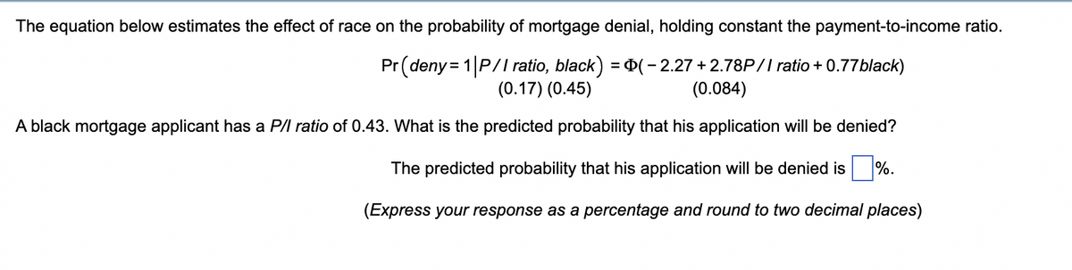 The equation below estimates the effect of race on the probability of mortgage denial, holding constant the payment-to-income ratio.
Pr (deny= 1 P/I ratio, black) = P(- 2.27 +2.78P// ratio + 0.77black)
(0.17) (0.45)
(0.084)
A black mortgage applicant has a P/l ratio of 0.43. What is the predicted probability that his application will be denied?
The predicted probability that his application will be denied is
%.
(Express your response as a percentage and round to two decimal places)
