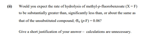 (ii)
Would you expect the rate of hydrolysis of methyl-p-fluorobenzoate (X= F)
to be substantially greater than, significantly less than, or about the same as
that of the unsubstituted compound; Ox (p-F) = 0.06?
Give a short justification of your answer – calculations are unnecessary.
